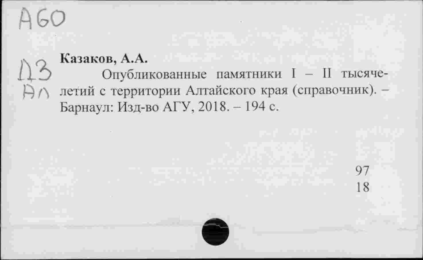 ﻿Па
Казаков, А.А.
Опубликованные памятники I - II тысячелетий с территории Алтайского края (справочник). -Барнаул: Изд-во АГУ, 2018. - 194 с.
97
18